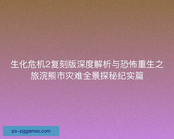 生化危机2复刻版深度解析与恐怖重生之旅浣熊市灾难全景探秘纪实篇