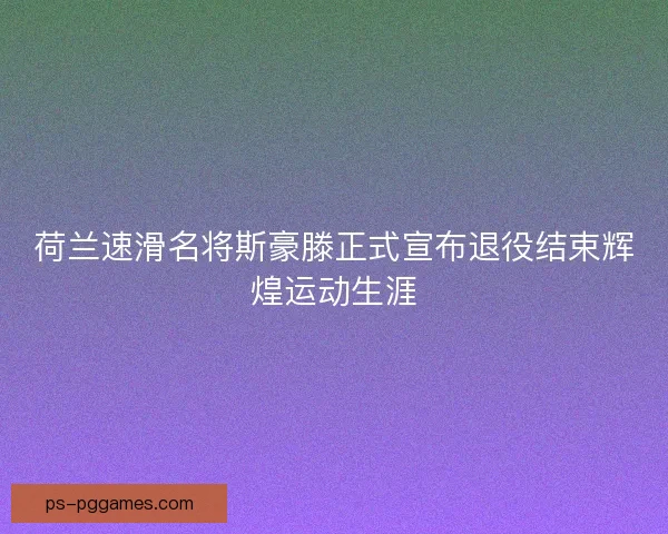 荷兰速滑名将斯豪滕正式宣布退役结束辉煌运动生涯