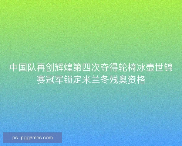 中国队再创辉煌第四次夺得轮椅冰壶世锦赛冠军锁定米兰冬残奥资格