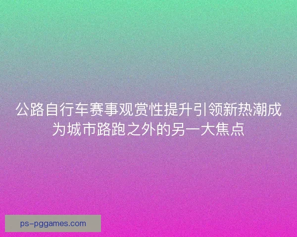 公路自行车赛事观赏性提升引领新热潮成为城市路跑之外的另一大焦点