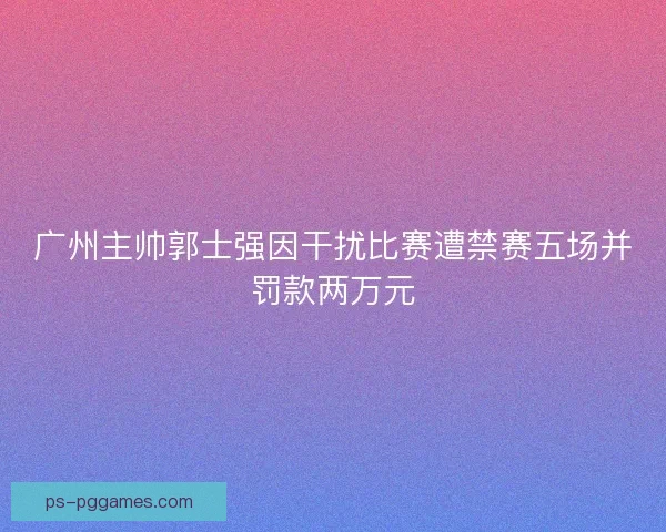 广州主帅郭士强因干扰比赛遭禁赛五场并罚款两万元