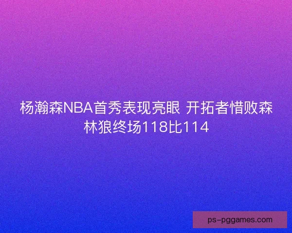 杨瀚森NBA首秀表现亮眼 开拓者惜败森林狼终场118比114