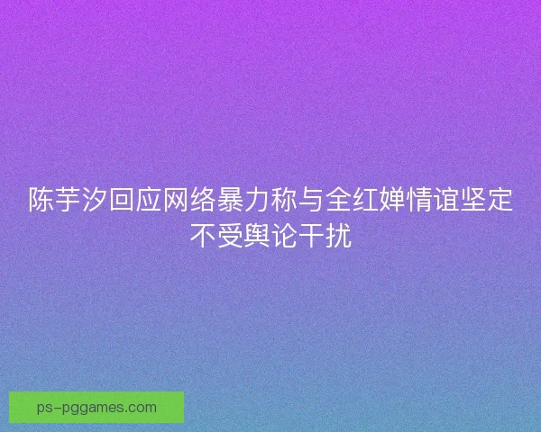 陈芋汐回应网络暴力称与全红婵情谊坚定不受舆论干扰