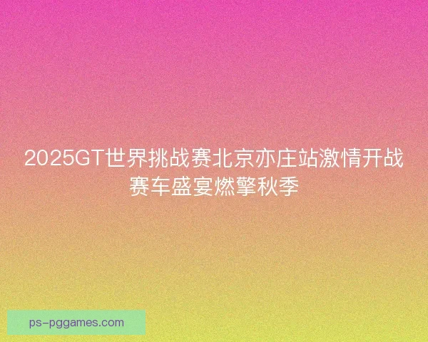 2025GT世界挑战赛北京亦庄站激情开战赛车盛宴燃擎秋季