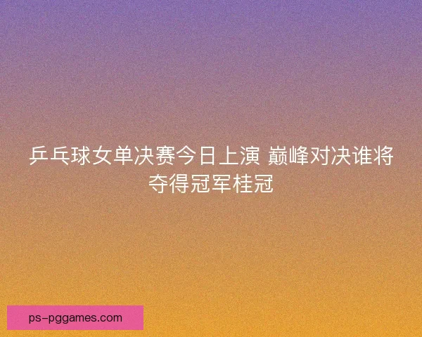 乒乓球女单决赛今日上演 巅峰对决谁将夺得冠军桂冠
