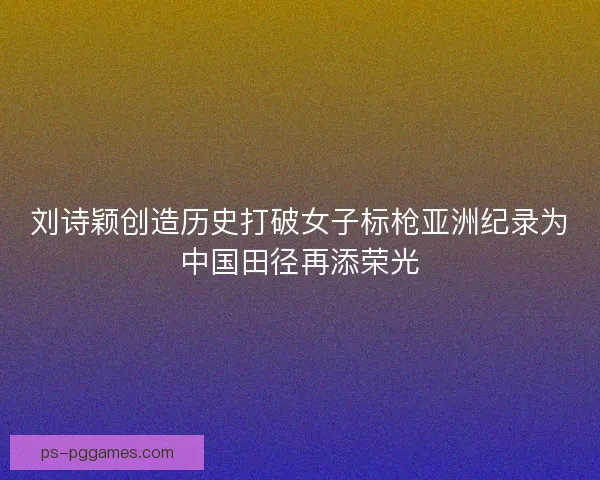 刘诗颖创造历史打破女子标枪亚洲纪录为中国田径再添荣光
