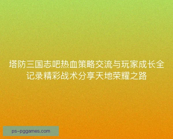 塔防三国志吧热血策略交流与玩家成长全记录精彩战术分享天地荣耀之路