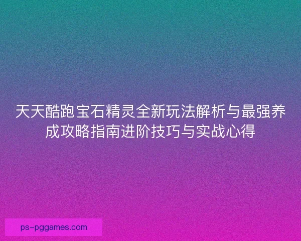 天天酷跑宝石精灵全新玩法解析与最强养成攻略指南进阶技巧与实战心得