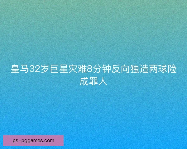 皇马32岁巨星灾难8分钟反向独造两球险成罪人