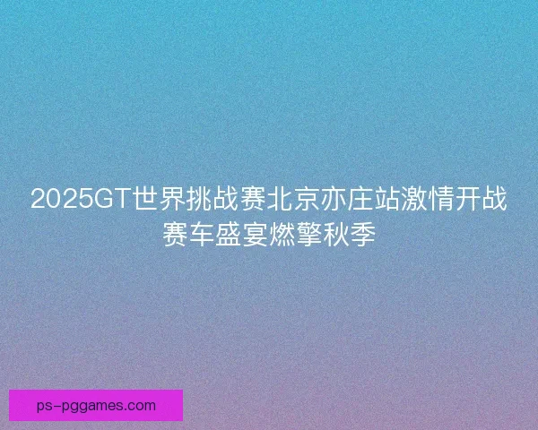 2025GT世界挑战赛北京亦庄站激情开战赛车盛宴燃擎秋季 2025GT世界挑战赛北京亦庄站激情开战赛车盛宴燃擎秋季