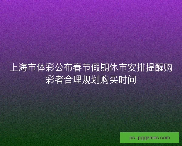 上海市体彩公布春节假期休市安排提醒购彩者合理规划购买时间 上海市体彩公布春节假期休市安排提醒购彩者合理规划购买时间