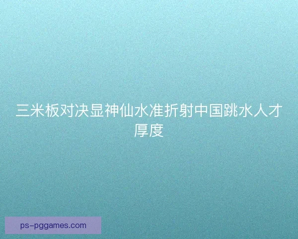 三米板对决显神仙水准折射中国跳水人才厚度 三米板对决显神仙水准折射中国跳水人才厚度