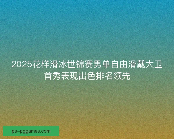 2025花样滑冰世锦赛男单自由滑戴大卫首秀表现出色排名领先