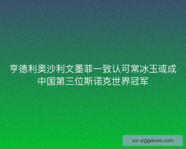 亨德利奥沙利文墨菲一致认可常冰玉或成中国第三位斯诺克世界冠军 亨德利奥沙利文墨菲一致认可常冰玉或成中国第三位斯诺克世界冠军
