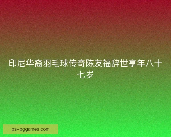 印尼华裔羽毛球传奇陈友福辞世享年八十七岁 印尼华裔羽毛球传奇陈友福辞世享年八十七岁