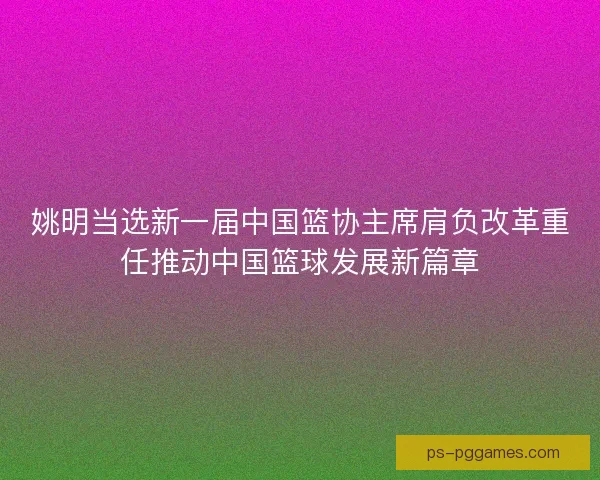 姚明当选新一届中国篮协主席肩负改革重任推动中国篮球发展新篇章