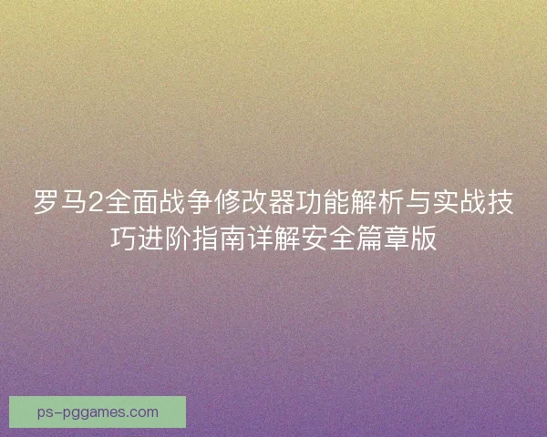 罗马2全面战争修改器功能解析与实战技巧进阶指南详解安全篇章版