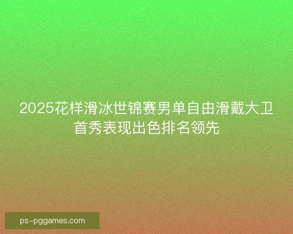 2025花样滑冰世锦赛男单自由滑戴大卫首秀表现出色排名领先