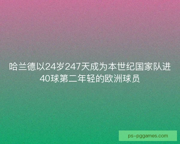 哈兰德以24岁247天成为本世纪国家队进40球第二年轻的欧洲球员