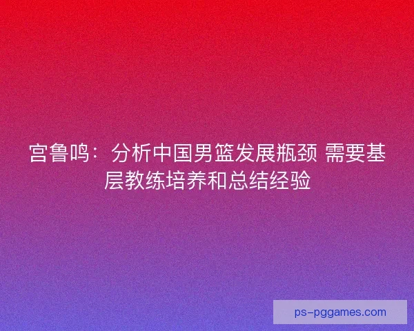 宫鲁鸣：分析中国男篮发展瓶颈 需要基层教练培养和总结经验