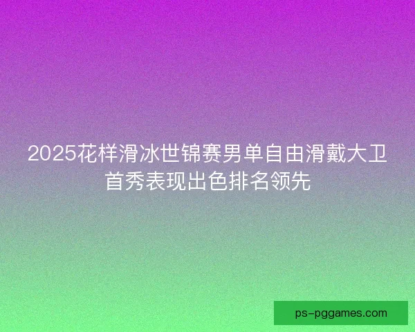 2025花样滑冰世锦赛男单自由滑戴大卫首秀表现出色排名领先