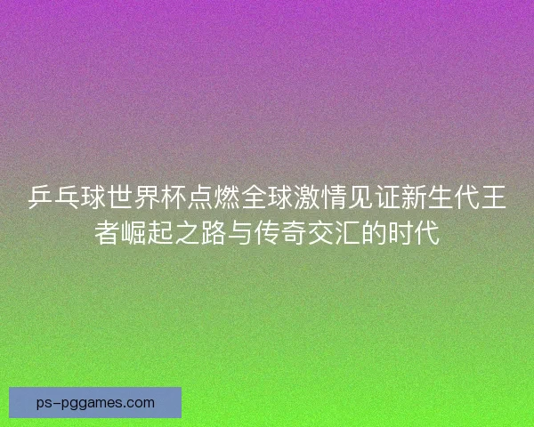 乒乓球世界杯点燃全球激情见证新生代王者崛起之路与传奇交汇的时代