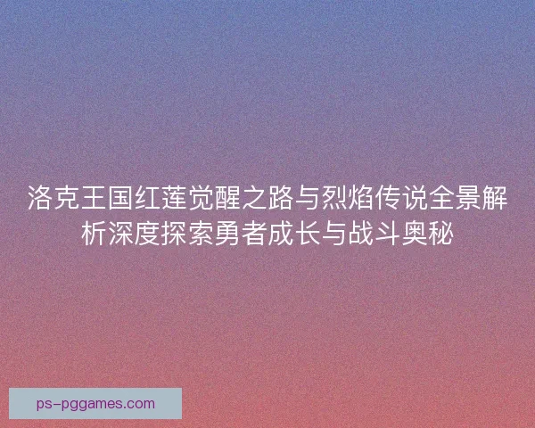 洛克王国红莲觉醒之路与烈焰传说全景解析深度探索勇者成长与战斗奥秘